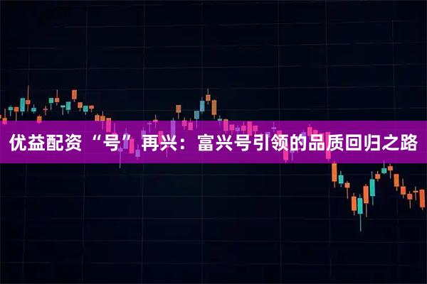 优益配资 “号” 再兴：富兴号引领的品质回归之路