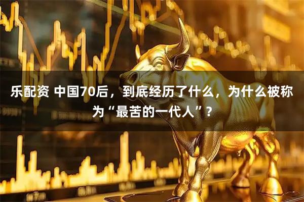乐配资 中国70后，到底经历了什么，为什么被称为“最苦的一代人”？
