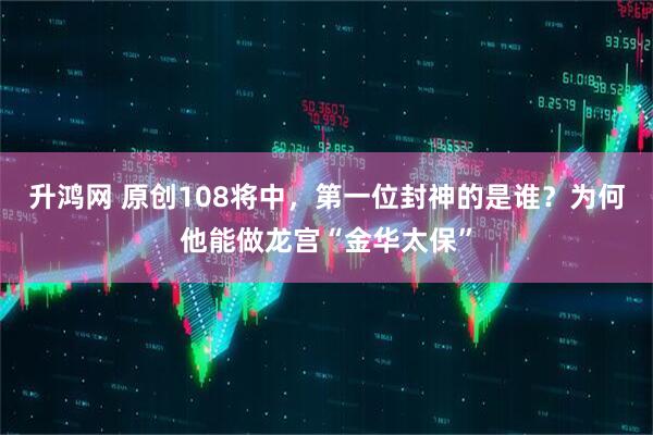 升鸿网 原创108将中，第一位封神的是谁？为何他能做龙宫“金华太保”