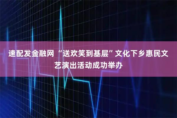 速配发金融网 “送欢笑到基层”文化下乡惠民文艺演出活动成功举办