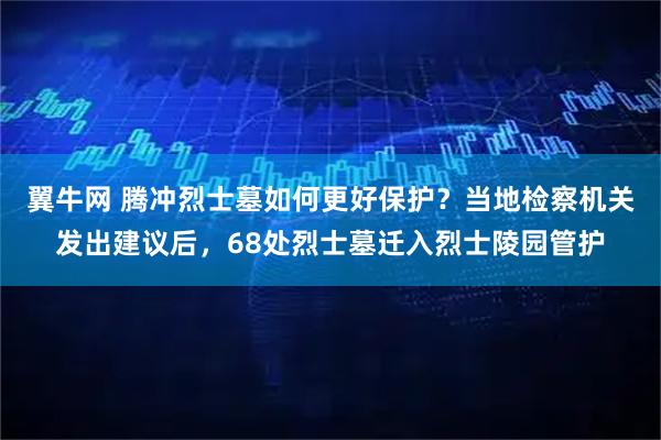 翼牛网 腾冲烈士墓如何更好保护？当地检察机关发出建议后，68处烈士墓迁入烈士陵园管护