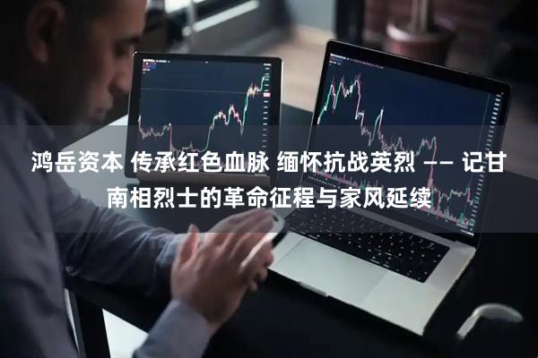 鸿岳资本 传承红色血脉 缅怀抗战英烈 —— 记甘南相烈士的革命征程与家风延续