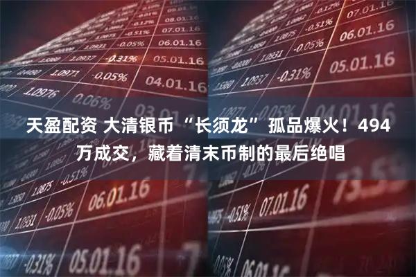 天盈配资 大清银币 “长须龙” 孤品爆火！494 万成交，藏着清末币制的最后绝唱