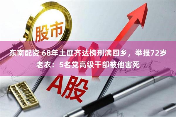 东南配资 68年土匪齐达榜刑满回乡，举报72岁老农：5名党高级干部被他害死