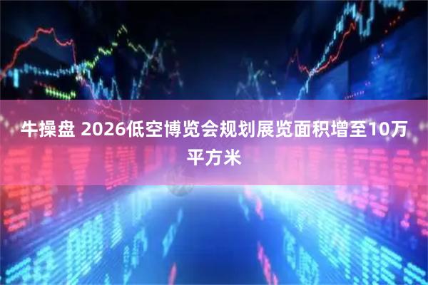 牛操盘 2026低空博览会规划展览面积增至10万平方米