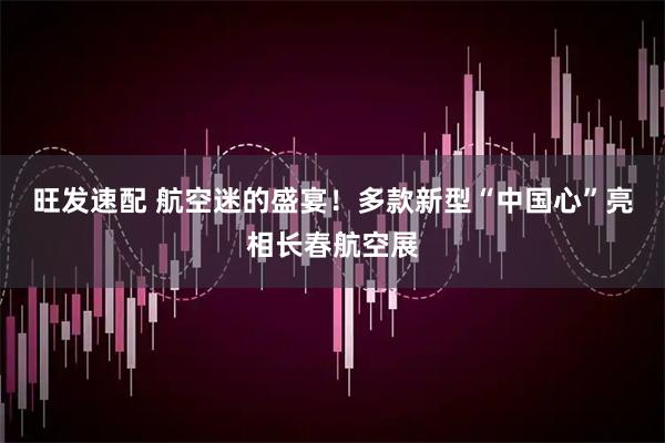 旺发速配 航空迷的盛宴！多款新型“中国心”亮相长春航空展