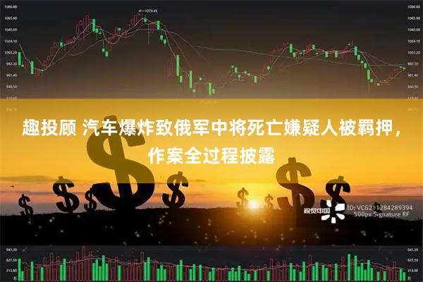 趣投顾 汽车爆炸致俄军中将死亡嫌疑人被羁押，作案全过程披露