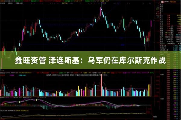 鑫旺资管 泽连斯基：乌军仍在库尔斯克作战