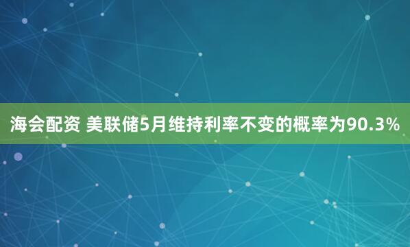 海会配资 美联储5月维持利率不变的概率为90.3%