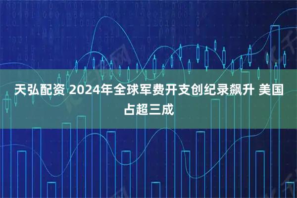 天弘配资 2024年全球军费开支创纪录飙升 美国占超三成