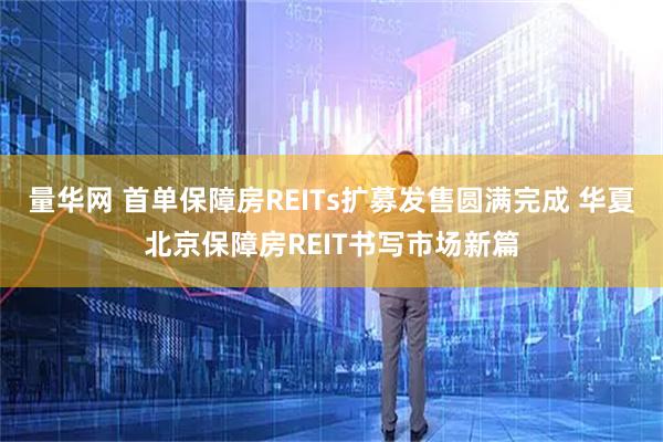 量华网 首单保障房REITs扩募发售圆满完成 华夏北京保障房REIT书写市场新篇