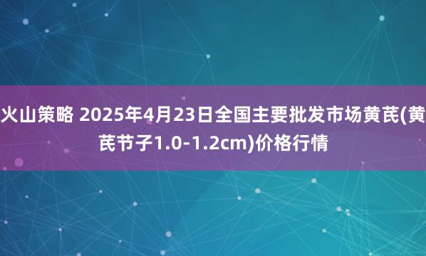 火山策略 2025年4月23日全国主要批发市场黄芪(黄芪节子1.0-1.2cm)价格行情