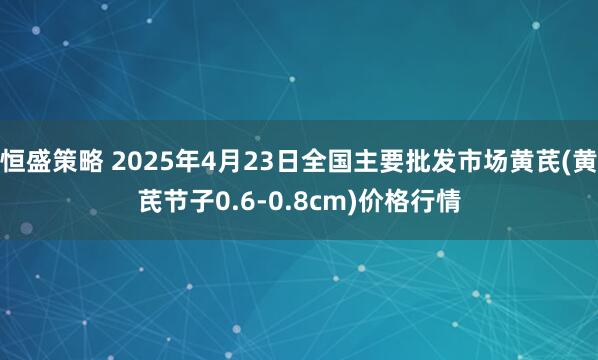 恒盛策略 2025年4月23日全国主要批发市场黄芪(黄芪节子0.6-0.8cm)价格行情