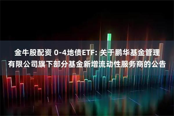 金牛股配资 0-4地债ETF: 关于鹏华基金管理有限公司旗下部分基金新增流动性服务商的公告