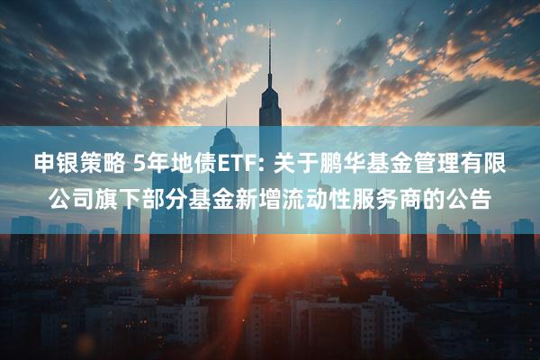 申银策略 5年地债ETF: 关于鹏华基金管理有限公司旗下部分基金新增流动性服务商的公告