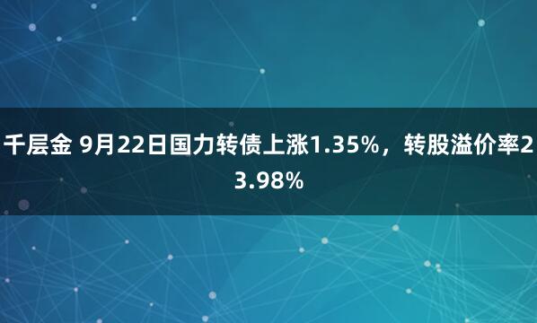 千层金 9月22日国力转债上涨1.35%，转股溢价率23.98%