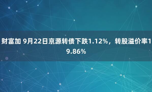 财富加 9月22日京源转债下跌1.12%，转股溢价率19.86%