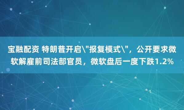 宝融配资 特朗普开启＂报复模式＂，公开要求微软解雇前司法部官员，微软盘后一度下跌1.2%