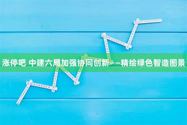 涨停吧 中建六局加强协同创新——精绘绿色智造图景
