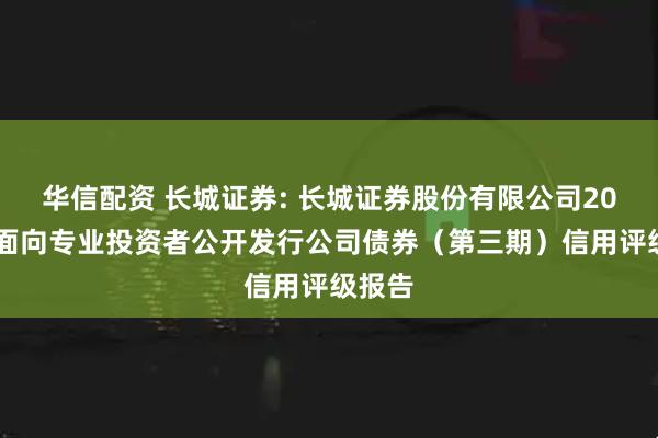 华信配资 长城证券: 长城证券股份有限公司2025年面向专业投资者公开发行公司债券（第三期）信用评级报告